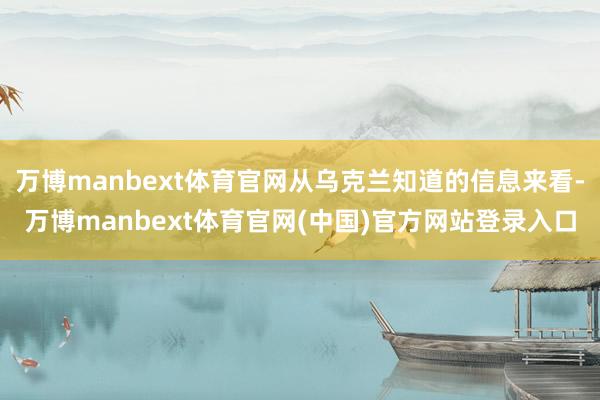 万博manbext体育官网从乌克兰知道的信息来看-万博manbext体育官网(中国)官方网站登录入口