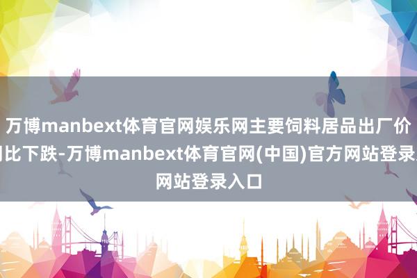 万博manbext体育官网娱乐网主要饲料居品出厂价钱同比下跌-万博manbext体育官网(中国)官方网站登录入口