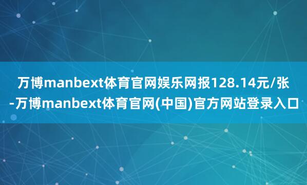 万博manbext体育官网娱乐网报128.14元/张-万博manbext体育官网(中国)官方网站登录入口