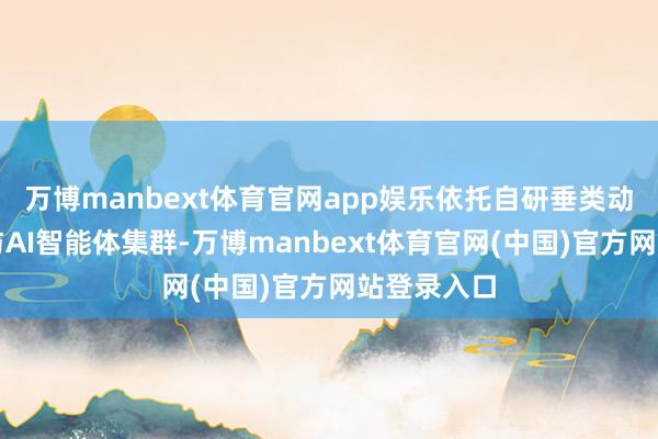 万博manbext体育官网app娱乐依托自研垂类动力大模子与AI智能体集群-万博manbext体育官网(中国)官方网站登录入口