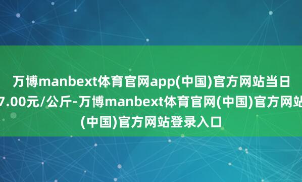 万博manbext体育官网app(中国)官方网站当日最高报价7.00元/公斤-万博manbext体育官网(中国)官方网站登录入口