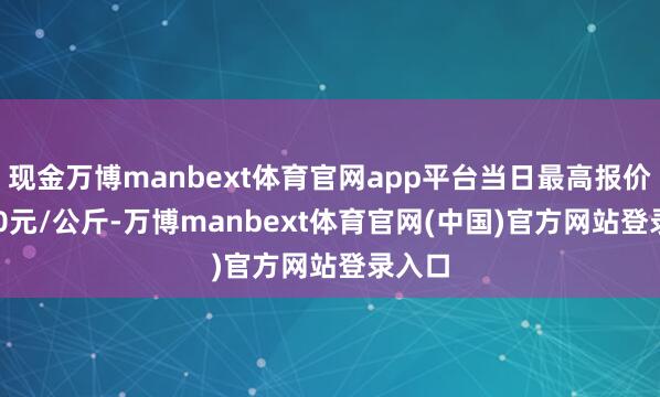 现金万博manbext体育官网app平台当日最高报价30.00元/公斤-万博manbext体育官网(中国)官方网站登录入口