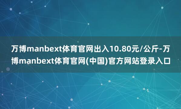 万博manbext体育官网出入10.80元/公斤-万博manbext体育官网(中国)官方网站登录入口