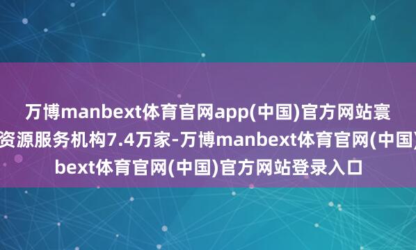 万博manbext体育官网app(中国)官方网站寰球各样东说念主力资源服务机构7.4万家-万博manbext体育官网(中国)官方网站登录入口