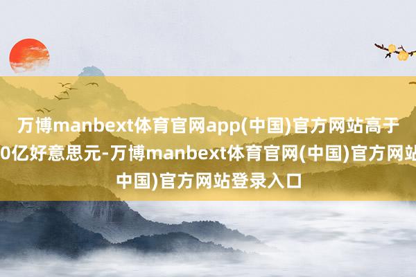 万博manbext体育官网app(中国)官方网站高于本年的180亿好意思元-万博manbext体育官网(中国)官方网站登录入口