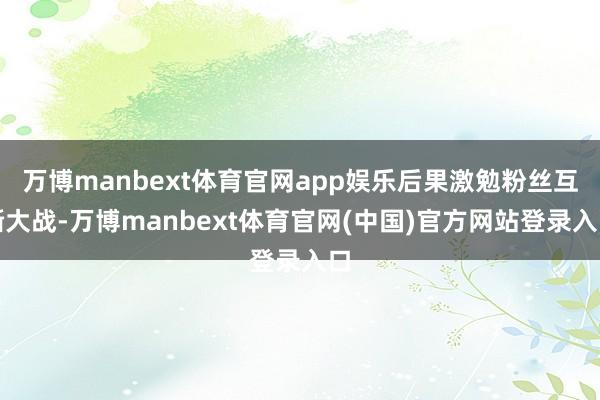 万博manbext体育官网app娱乐后果激勉粉丝互撕大战-万博manbext体育官网(中国)官方网站登录入口