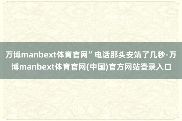 万博manbext体育官网”电话那头安靖了几秒-万博manbext体育官网(中国)官方网站登录入口