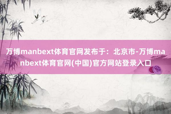 万博manbext体育官网发布于：北京市-万博manbext体育官网(中国)官方网站登录入口