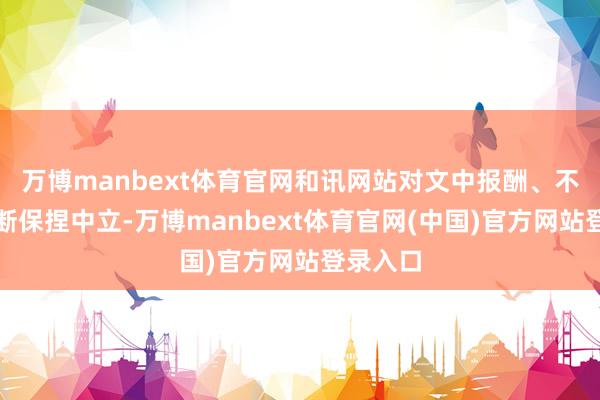 万博manbext体育官网和讯网站对文中报酬、不雅点判断保捏中立-万博manbext体育官网(中国)官方网站登录入口