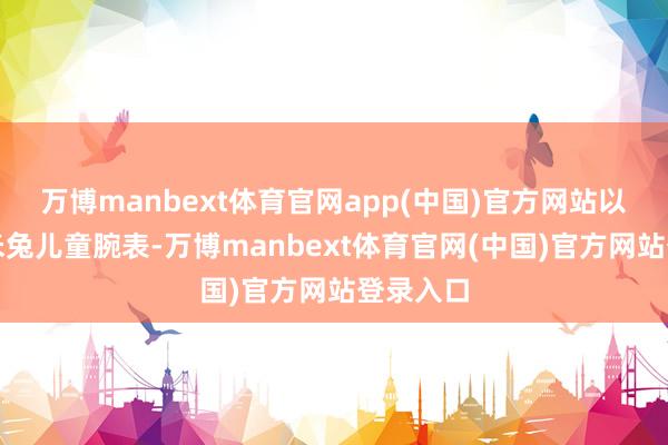 万博manbext体育官网app(中国)官方网站以及小米米兔儿童腕表-万博manbext体育官网(中国)官方网站登录入口