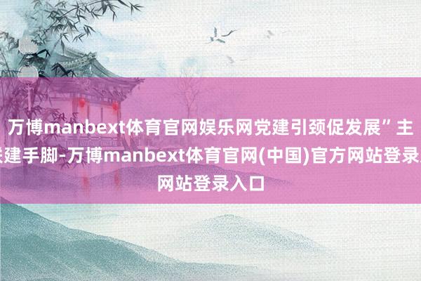 万博manbext体育官网娱乐网党建引颈促发展”主题联建手脚-万博manbext体育官网(中国)官方网站登录入口