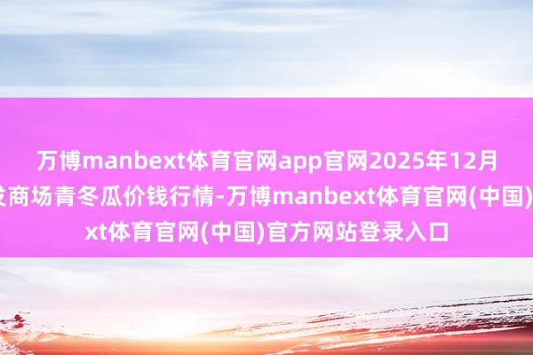 万博manbext体育官网app官网2025年12月25日寰球主要批发商场青冬瓜价钱行情-万博manbext体育官网(中国)官方网站登录入口