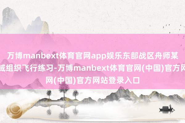 万博manbext体育官网app娱乐东部战区舟师某团在职务空域组织飞行练习-万博manbext体育官网(中国)官方网站登录入口