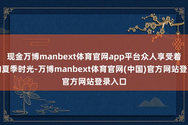 现金万博manbext体育官网app平台众人享受着善良的夏季时光-万博manbext体育官网(中国)官方网站登录入口