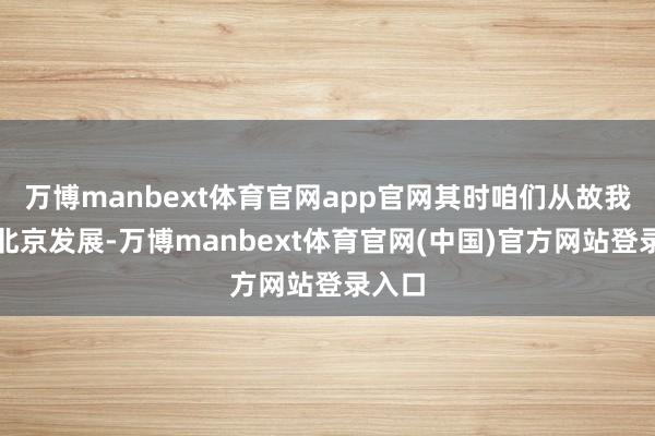 万博manbext体育官网app官网其时咱们从故我来到北京发展-万博manbext体育官网(中国)官方网站登录入口