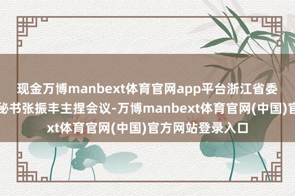 现金万博manbext体育官网app平台浙江省委常委、温州市委秘书张振丰主捏会议-万博manbext体育官网(中国)官方网站登录入口