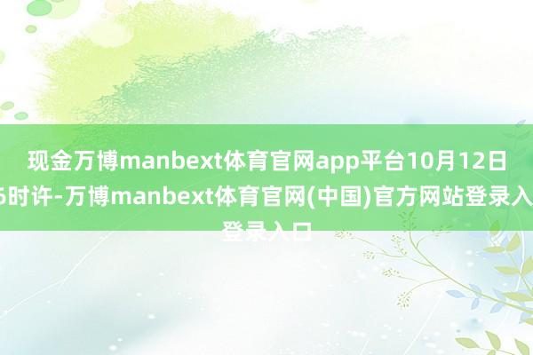 现金万博manbext体育官网app平台10月12日16时许-万博manbext体育官网(中国)官方网站登录入口