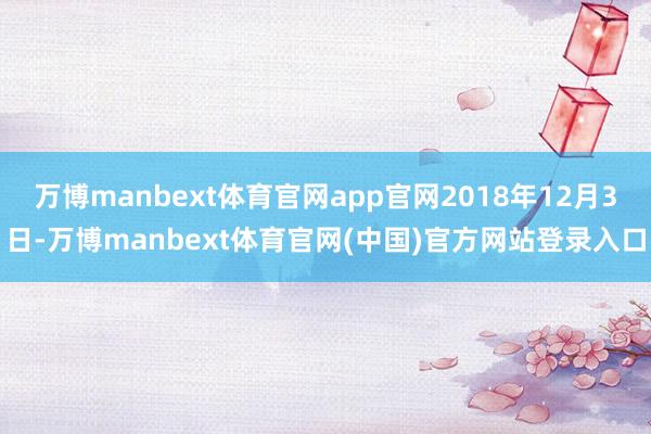 万博manbext体育官网app官网2018年12月3日-万博manbext体育官网(中国)官方网站登录入口