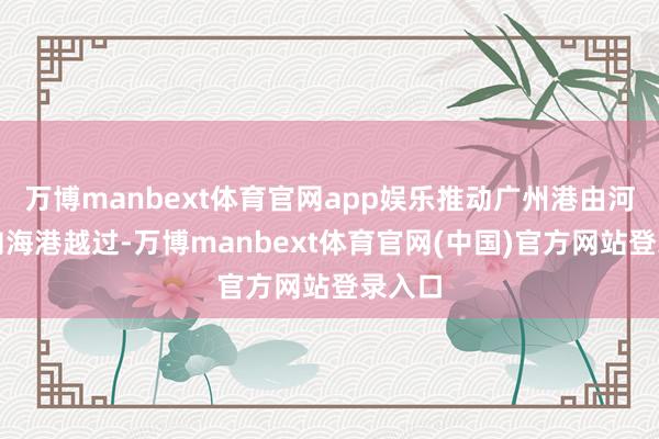 万博manbext体育官网app娱乐推动广州港由河口港向海港越过-万博manbext体育官网(中国)官方网站登录入口