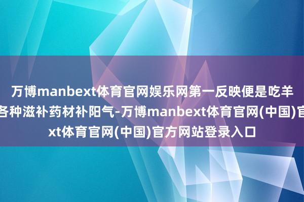 万博manbext体育官网娱乐网第一反映便是吃羊肉、喝补酒、吃各种滋补药材补阳气-万博manbext体育官网(中国)官方网站登录入口