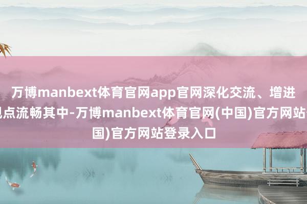 万博manbext体育官网app官网深化交流、增进互信的观点流畅其中-万博manbext体育官网(中国)官方网站登录入口