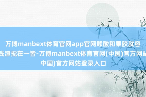 万博manbext体育官网app官网鞣酸和果胶就容易和食品残渣搅在一皆-万博manbext体育官网(中国)官方网站登录入口