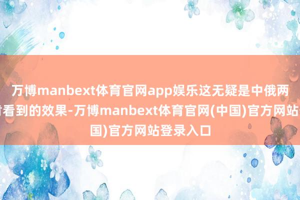 万博manbext体育官网app娱乐这无疑是中俄两边皆不肯看到的效果-万博manbext体育官网(中国)官方网站登录入口