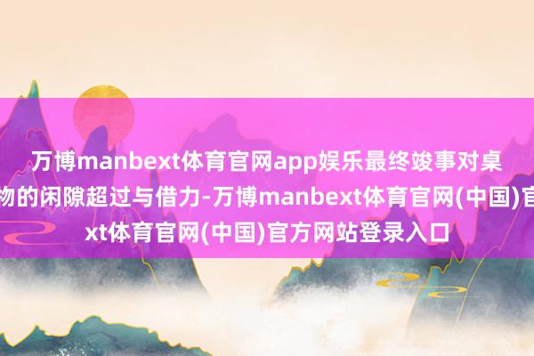 万博manbext体育官网app娱乐最终竣事对桌面、墙面等防碍物的闲隙超过与借力-万博manbext体育官网(中国)官方网站登录入口