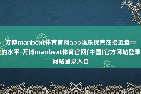 万博manbext体育官网app娱乐保管在接近盘中高位的水平-万博manbext体育官网(中国)官方网站登录入口