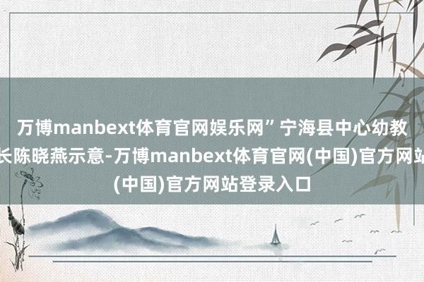 万博manbext体育官网娱乐网”宁海县中心幼教集团总园长陈晓燕示意-万博manbext体育官网(中国)官方网站登录入口